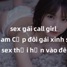 sex gái call girl việt nam Cặp đôi gái xinh sex thổi hồn vào đêm muộn