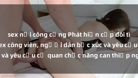 sex nơi công cộng Phát hiện cặp đôi tình tứ thực hành sex công viên, người dân bức xúc và yêu cầu cơ quan chức năng can thiệp ngay lập tức