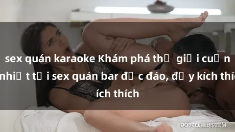 sex quán karaoke Khám phá thế giới cuồng nhiệt tại sex quán bar độc đáo, đầy kích thích