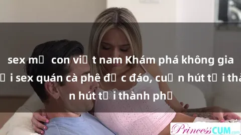 sex mẹ con việt nam Khám phá không gian mới tại sex quán cà phê độc đáo, cuốn hút tại thành phố