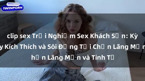 clip sex Trải Nghiệm Sex Khách Sạn: Kỳ Nghỉ Đầy Kích Thích và Sôi Động Tại Chốn Lãng Mạn và Tinh Tế