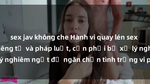 sex jav không che Hành vi quay lén sex là vi phạm quyền riêng tư và pháp luật, cần phải bị xử lý nghiêm ngặt để ngăn chặn tình trạng vi phạm trong xã hội.