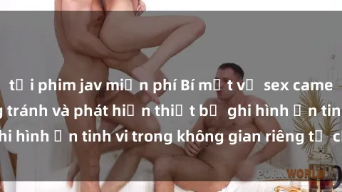tải phim jav miễn phí Bí mật về sex camera ẩn: cách phòng tránh và phát hiện thiết bị ghi hình ẩn tinh vi trong không gian riêng tư của bạn.