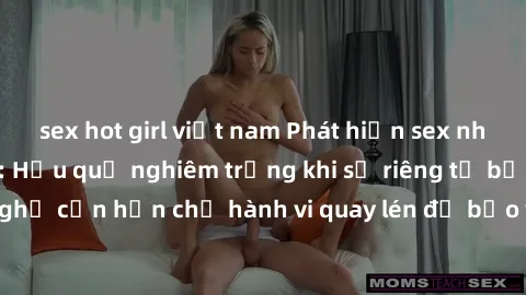 sex hot girl việt nam Phát hiện sex nhà nghỉ bị quay lén: Hậu quả nghiêm trọng khi sự riêng tư bị xâm phạm. Đề nghị cần hạn chế hành vi quay lén để bảo vệ quyền lợi và tôn trọng người khác.