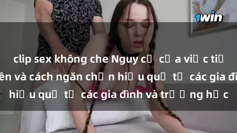 clip sex không che Nguy cơ của việc tiếp cận sex thiếu niên và cách ngăn chặn hiệu quả từ các gia đình và trường học