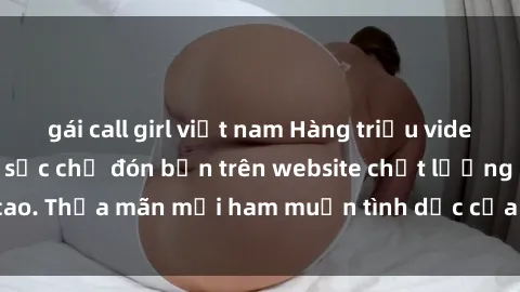 gái call girl việt nam Hàng triệu video sex miễn phí đặc sắc chờ đón bạn trên website chất lượng cao. Thỏa mãn mọi ham muốn tình dục của bạn mà không tốn phí!