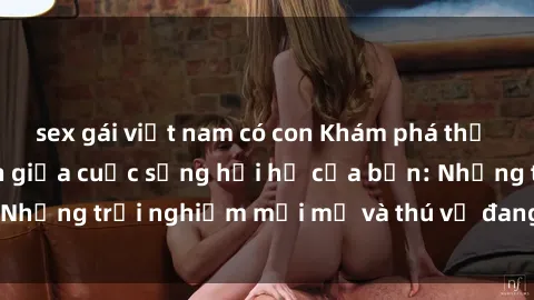 sex gái việt nam có con Khám phá thế giới sex trực tuyến giữa cuộc sống hối hả của bạn: Những trải nghiệm mới mẻ và thú vị đang chờ đón bạn!