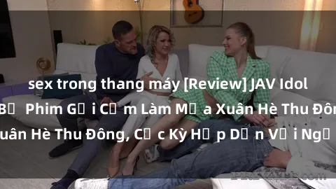 sex trong thang máy [Review] JAV Idol Không Che: Những Bộ Phim Gợi Cảm Làm Mưa Xuân Hè Thu Đông, Cực Kỳ Hấp Dẫn Với Người Xem
