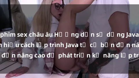 phim sex châu âu Hướng dẫn sử dụng Java cho sinh viên: Tìm hiểu cách lập trình Java từ cơ bản đến nâng cao để phát triển kỹ năng lập trình cho sinh viên