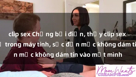 clip sex Chồng bại điện, thấy clip sex sinh viên của vợ trong máy tính, sốc đến mức không dám tin vào mắt mình