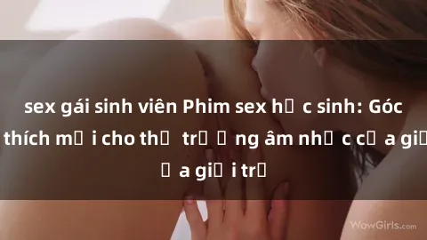 sex gái sinh viên Phim sex học sinh: Góc kích thích mới cho thị trường âm nhạc của giới trẻ
