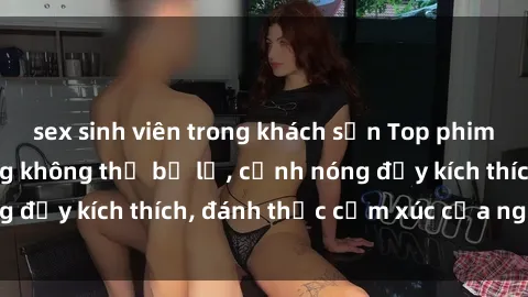 sex sinh viên trong khách sạn Top phim sex MILF nổi tiếng không thể bỏ lỡ, cảnh nóng đầy kích thích, đánh thức cảm xúc của người xem