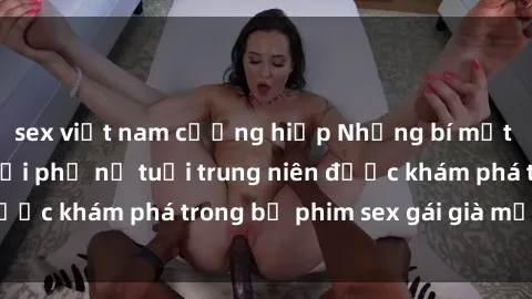 sex việt nam cưỡng hiếp Những bí mật tình dục của người phụ nữ tuổi trung niên được khám phá trong bộ phim sex gái già mới nhất