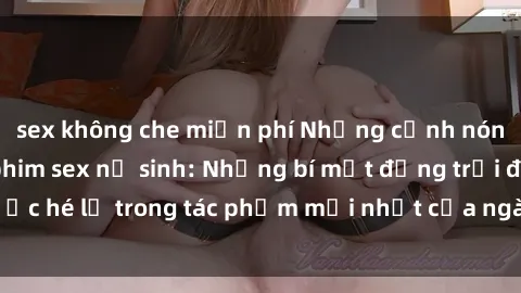 sex không che miễn phí Những cảnh nóng gây sốc trong phim sex nữ sinh: Những bí mật động trời được hé lộ trong tác phẩm mới nhất của ngành công nghiệp giải trí