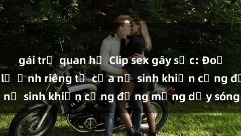 gái trẻ quan hệ Clip sex gây sốc: Đoạn video nóng bỏng lộ ảnh riêng tư của nữ sinh khiến cộng đồng mạng dậy sóng