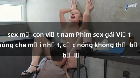 sex mẹ con việt nam Phim sex gái Việt không che mới nhất, cực nóng không thể bỏ lỡ