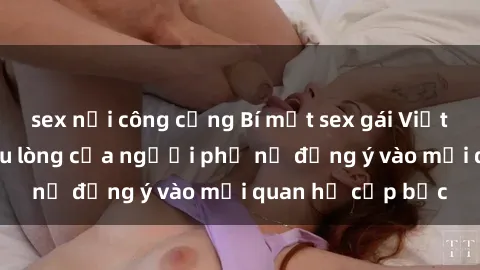 sex nơi công cộng Bí mật sex gái Việt có chồng: Sự đau lòng của người phụ nữ đồng ý vào mối quan hệ cấp bậc
