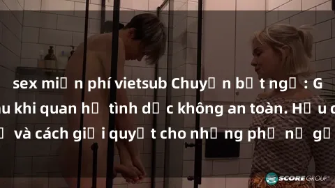 sex miễn phí vietsub Chuyện bất ngờ: Gái Việt có bầu sau khi quan hệ tình dục không an toàn. Hậu quả và cách giải quyết cho những phụ nữ gặp tình huống tương tự.