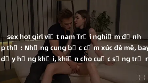 sex hot girl việt nam Trải nghiệm đỉnh cao với làm tình tập thể: Những cung bậc cảm xúc đê mê, bay bổng và đầy hứng khởi, khiến cho cuộc sống trở nên phấn chấn và mãnh liệt hơn.