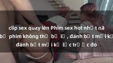 clip sex quay lén Phim sex hot nhất năm  Top những bộ phim không thể bỏ lỡ, đánh bật mọi kỷ lục trước đó