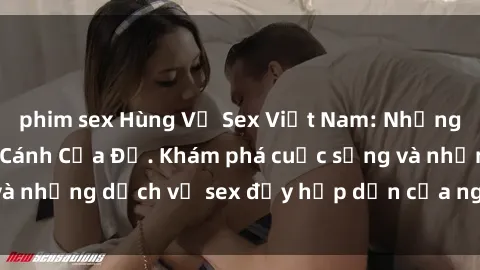 phim sex Hùng Vỹ Sex Việt Nam: Những Bí Mật Đằng Sau Cánh Cửa Đỏ. Khám phá cuộc sống và những dịch vụ sex đầy hấp dẫn của người Việt Nam.
