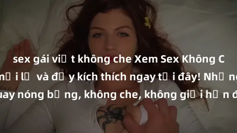 sex gái việt không che Xem Sex Không Che: Trải nghiệm mới lạ và đầy kích thích ngay tại đây! Những cảnh quay nóng bỏng, không che, không giới hạn đang chờ đón bạn. Đừng bỏ lỡ!