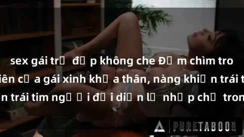 sex gái trẻ đẹp không che Đắm chìm trong vẻ đẹp tự nhiên của gái xinh khỏa thân, nàng khiến trái tim người đối diện lỡ nhịp chỉ trong một cái nhìn.