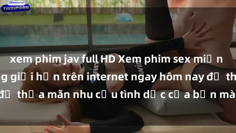 xem phim jav full HD Xem phim sex miễn phí hoàn toàn không giới hạn trên internet ngay hôm nay để thỏa mãn nhu cầu tình dục của bạn mà không tốn chi phí.