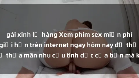 gái xinh lộ hàng Xem phim sex miễn phí hoàn toàn không giới hạn trên internet ngay hôm nay để thỏa mãn nhu cầu tình dục của bạn mà không tốn chi phí.