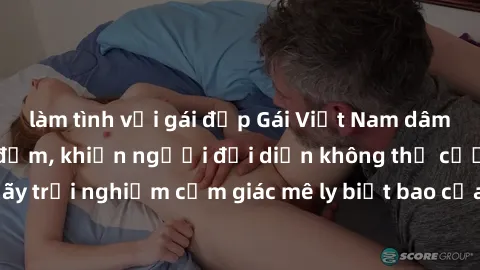 làm tình với gái đẹp Gái Việt Nam dâm đãng làm tình say đắm, khiến người đối diện không thể cưỡng lại được. Hãy trải nghiệm cảm giác mê ly biết bao của phong cách yêu đương đậm chất dân tộc!