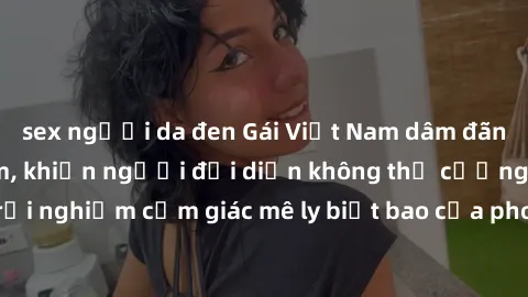 sex người da đen Gái Việt Nam dâm đãng làm tình say đắm, khiến người đối diện không thể cưỡng lại được. Hãy trải nghiệm cảm giác mê ly biết bao của phong cách yêu đương đậm chất dân tộc!