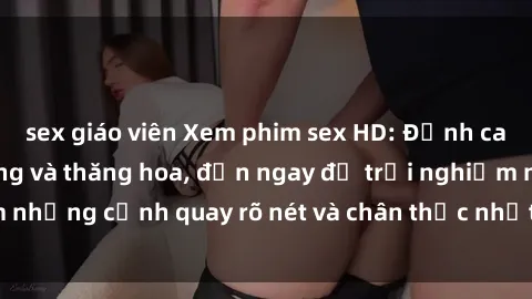 sex giáo viên Xem phim sex HD: Đỉnh cao của sự sung sướng và thăng hoa, đến ngay để trải nghiệm những cảnh quay rõ nét và chân thực nhất. Hãy cùng khám phá!
