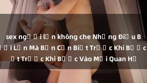 sex người lớn không che Những Điều Bí Mật Về Sex Người Lớn Mà Bạn Cần Biết Trước Khi Bước Vào Mối Quan Hệ