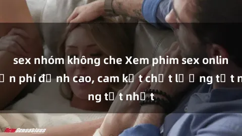 sex nhóm không che Xem phim sex online miễn phí đỉnh cao, cam kết chất lượng tốt nhất
