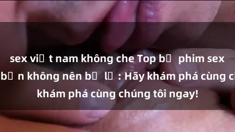 sex việt nam không che Top bộ phim sex hay nhất mà bạn không nên bỏ lỡ: Hãy khám phá cùng chúng tôi ngay!