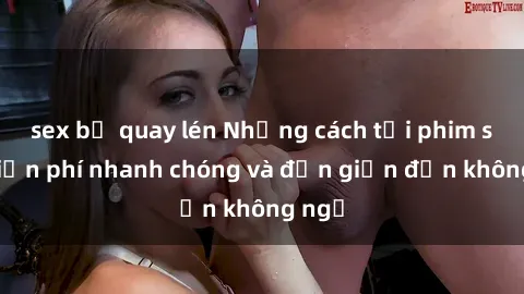 sex bị quay lén Những cách tải phim sex miễn phí nhanh chóng và đơn giản đến không ngờ