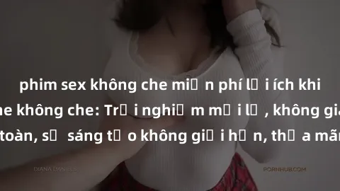 phim sex không che miễn phí lợi ích khi tham gia sex online không che: Trải nghiệm mới lạ, không gian an toàn, sự sáng tạo không giới hạn, thỏa mãn nhu cầu tình dục của bạn.