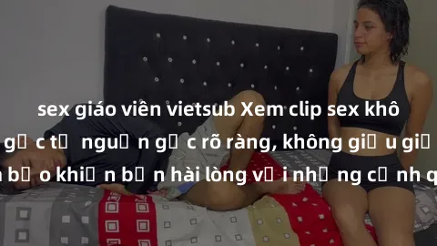 sex giáo viên vietsub Xem clip sex không che mới - Nguồn gốc từ nguồn gốc rõ ràng, không giấu giếm. Đảm bảo khiến bạn hài lòng với những cảnh quay táo bạo và đầy kích thích.