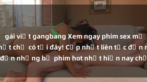 gái việt gangbang Xem ngay phim sex mới nhất, hấp dẫn nhất chỉ có tại đây! Cập nhật liên tục đến những bộ phim hot nhất hiện nay chỉ trong vài cú click!