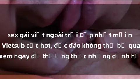 sex gái việt ngoài trời Cập nhật mới nhất: Top phim JAV Vietsub cực hot, độc đáo không thể bỏ qua, xem ngay để thưởng thức những cảnh hấp dẫn và đầy kích thích!