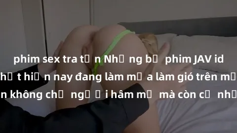 phim sex tra tấn Những bộ phim JAV idol không che hot nhất hiện nay đang làm mưa làm gió trên mạng, hấp dẫn không chỉ người hâm mộ mà còn cả những ai mới tìm hiểu về thể loại này!
