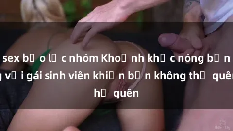 sex bạo lực nhóm Khoảnh khắc nóng bỏng với gái sinh viên khiến bạn không thể quên