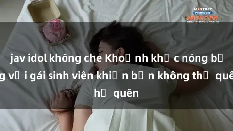 jav idol không che Khoảnh khắc nóng bỏng với gái sinh viên khiến bạn không thể quên