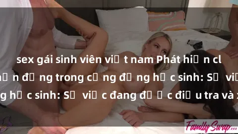 sex gái sinh viên việt nam Phát hiện clip sex nữ sinh gây chấn động trong cộng đồng học sinh: Sự việc đang được điều tra và xử lý