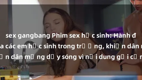 sex gangbang Phim sex học sinh: Hành động nóng bỏng của các em học sinh trong trường, khiến dân mạng dậy sóng vì nội dung gợi cảm và kích thích.