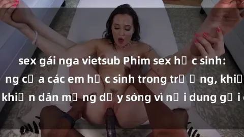 sex gái nga vietsub Phim sex học sinh: Hành động nóng bỏng của các em học sinh trong trường, khiến dân mạng dậy sóng vì nội dung gợi cảm và kích thích.