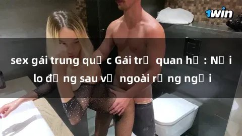 sex gái trung quốc Gái trẻ quan hệ: Nỗi lo đằng sau vẻ ngoài rạng ngời