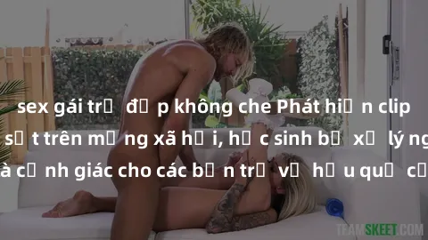 sex gái trẻ đẹp không che Phát hiện clip nóng sinh viên gây sốt trên mạng xã hội, học sinh bị xử lý nghiêm ngặt. Đây là cảnh giác cho các bạn trẻ về hậu quả của việc chia sẻ thông tin trái phép trên i
