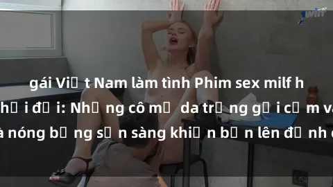 gái Việt Nam làm tình Phim sex milf hấp dẫn nhất mọi thời đại: Những cô mẹ da trắng gợi cảm và nóng bỏng sẵn sàng khiến bạn lên đỉnh chỉ trong chớp mắt!