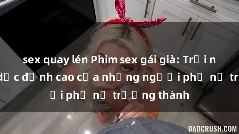 sex quay lén Phim sex gái già: Trải nghiệm tình dục đỉnh cao của những người phụ nữ trưởng thành